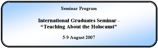 Rounded Rectangle: Seminar Program    International Graduates Seminar -  “Teaching About the Holocaust”    5-9 August 2007  